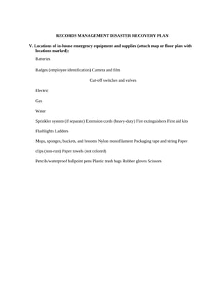 RECORDS MANAGEMENT DISASTER RECOVERY PLAN

V. Locations of in-house emergency equipment and supplies (attach map or floor plan with
   locations marked):
   Batteries

   Badges (employee identification) Camera and film

                                    Cut-off switches and valves

   Electric

   Gas

   Water

   Sprinkler system (if separate) Extension cords (heavy-duty) Fire extinguishers First aid kits

   Flashlights Ladders

   Mops, sponges, buckets, and brooms Nylon monofilament Packaging tape and string Paper

   clips (non-rust) Paper towels (not colored)

   Pencils/waterproof ballpoint pens Plastic trash bags Rubber gloves Scissors
 