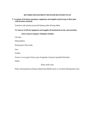 RECORDS MANAGEMENT DISASTER RECOVERY PLAN

V. Locations of in-house emergency equipment and supplies (attach map or floor plan
    with locations marked):

   Transistor radio (battery powered) Wiping cloths Writing tablets

   VI. Sources of off-site equipment and supplies (if maintained on-site, note location):

              Item Contact/Company Telephone Number
   CB radio

   Dehumidifiers

   Drying space Dust masks

   Fans

   Forklift

   Freezer or wax paper Freezer space Fungicides Generator (portable) Hard hats

   Pallets

                                       Plastic milk crates

   Plastic sheeting (heavy) Pumps (submersion) Rubber boots or overshoes Refrigeration truck
 