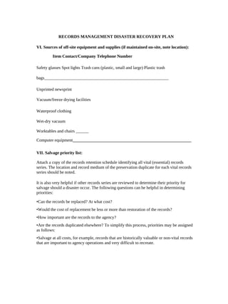 RECORDS MANAGEMENT DISASTER RECOVERY PLAN

VI. Sources of off-site equipment and supplies (if maintained on-site, note location):

          Item Contact/Company Telephone Number

Safety glasses Spot lights Trash cans (plastic, small and large) Plastic trash

bags__________________________________________________________

Unprinted newsprint

Vacuum/freeze drying facilities

Waterproof clothing

Wet-dry vacuum

Worktables and chairs ______

Computer equipment_______________________________________________________

VII. Salvage priority list:

Attach a copy of the records retention schedule identifying all vital (essential) records
series. The location and record medium of the preservation duplicate for each vital records
series should be noted.

It is also very helpful if other records series are reviewed to determine their priority for
salvage should a disaster occur. The following questions can be helpful in determining
priorities:

•Can the records be replaced? At what cost?
•Would the cost of replacement be less or more than restoration of the records?
•How important are the records to the agency?
•Are the records duplicated elsewhere? To simplify this process, priorities may be assigned
as follows:
•Salvage at all costs, for example, records that are historically valuable or non-vital records
that are important to agency operations and very difficult to recreate.
 