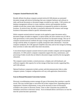 Computer-Assisted Retrieval (CAR)

Broadly defined, the phrase computer-assisted retrieval (CAR) denotes an automated
document storage and retrieval technology that uses computer hardware and software to
index and locate documents or document images recorded on any media. CAR systems use
database management software to create, maintain, retrieve and manipulate machine-
readable records that contain index information accompanied by pointers to document
locations. At retrieval time, the index is searched to determine the existence and storage
locations of documents related to specific information needs.

While computer-assisted retrieval concepts can be applied to paper documents and to
document images recorded on magnetic or optical media, the most common use of CAR in
State government is with systems that utilize microforms for document storage. This use of
computer-assisted retrieval combines the space savings and other advantages of microform
storage with the ability of computers to rapidly manipulate index information. From the
computer standpoint, the CAR approach simplifies data entry and on-line storage by limiting
those activities to index data rather than entire documents.

A microform-based computer-assisted retrieval system includes computer and micrographic
subsystems. A CAR system's computer components support the entry, maintenance, and
processing of index records that are linked to document images stored by the micrographic
subsystem.

The computer system includes a central processor, a display unit with keyboard, and
sufficient magnetic disk capacity for on-line storage of data base records, supporting files,
and CAR software.

Optional hardware components include a printer and telecommunication links to other
computer systems. Computer configurations will vary with application characteristics.


Scan on Demand Document Conversion Systems

Electronic recordskeeping systems manage all types of documents that constitute a specific
record. This may include paper or microfilm left in their original form. Depending upon an
organization’s business requirements, it may not be necessary to have all documents
available to the system in electronic format. Time or other constraints may prohibit the
immediate conversion to electronic format. Scan on demand allows conversion at or near the
time the system becomes operational.
 