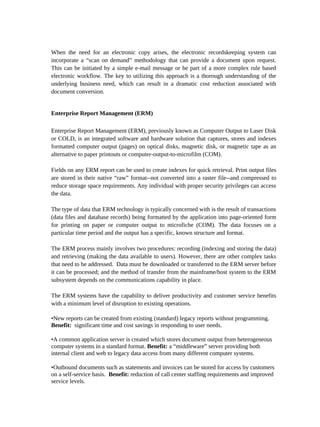 When the need for an electronic copy arises, the electronic recordskeeping system can
incorporate a “scan on demand” methodology that can provide a document upon request.
This can be initiated by a simple e-mail message or be part of a more complex rule based
electronic workflow. The key to utilizing this approach is a thorough understanding of the
underlying business need, which can result in a dramatic cost reduction associated with
document conversion.


Enterprise Report Management (ERM)

Enterprise Report Management (ERM), previously known as Computer Output to Laser Disk
or COLD, is an integrated software and hardware solution that captures, stores and indexes
formatted computer output (pages) on optical disks, magnetic disk, or magnetic tape as an
alternative to paper printouts or computer-output-to-microfilm (COM).

Fields on any ERM report can be used to create indexes for quick retrieval. Print output files
are stored in their native “raw” format--not converted into a raster file--and compressed to
reduce storage space requirements. Any individual with proper security privileges can access
the data.

The type of data that ERM technology is typically concerned with is the result of transactions
(data files and database records) being formatted by the application into page-oriented form
for printing on paper or computer output to microfiche (COM). The data focuses on a
particular time period and the output has a specific, known structure and format.

The ERM process mainly involves two procedures: recording (indexing and storing the data)
and retrieving (making the data available to users). However, there are other complex tasks
that need to be addressed. Data must be downloaded or transferred to the ERM server before
it can be processed; and the method of transfer from the mainframe/host system to the ERM
subsystem depends on the communications capability in place.

The ERM systems have the capability to deliver productivity and customer service benefits
with a minimum level of disruption to existing operations.

•New reports can be created from existing (standard) legacy reports without programming.
Benefit: significant time and cost savings in responding to user needs.

•A common application server is created which stores document output from heterogeneous
computer systems in a standard format. Benefit: a “middleware” server providing both
internal client and web to legacy data access from many different computer systems.

•Outbound documents such as statements and invoices can be stored for access by customers
on a self-service basis. Benefit: reduction of call center staffing requirements and improved
service levels.
 