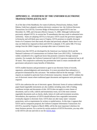 APPENDIX 11 - OVERVIEW OF THE UNIFORM ELECTRONIC
TRANSACTIONS (UETA) ACT

As of the date of this Handbook, five states (California, Pennsylvania, Indiana, South
Dakota, Utah) have adopted a uniform electronic commerce law: the Uniform Electronic
Transactions Act (UETA). Governor Ridge of Pennsylvania signed UETA into law
December 16, 1999, and it became effective January 15, 2000. Although California had
previously adopted UETA, its version has 76 amendments that may result in substantial non-
uniformity. States are adopting UETA at a fast pace, UETA awaits the governors signature
in Kentucky and will likely pass soon in Virginia. UETA promises to simplify divergent
forms of e-Commerce laws that nearly 40 states had previously adopted. States slow to act
may see federal law imposed on them until UETA is adopted, S.761 and/or HR.1714 may
emerge from the 106th Congress to preempt other state e-Commerce laws.

Uniform laws like UETA are developed by the American Law Institute (ALI) and the
National Conference of Commissioners on Uniform State Laws (NCCUSL). Uniformity is
widely considered to be a significant factor that promotes commerce through national
certainty. For example, the Uniform Commercial Code (UCC) governs commercial law in all
50 states. This cooperative uniformity has permitted the states to retain considerable self-
governance and preserve many benefits of federalism.

UETA enables business and government to agree to use electronic forms of records,
signatures, acknowledgments and notarization. It is more procedural than substantive, a
perspective dramatized by this caricature: “the medium shall not be the message.” UETA
requires no standard or particular form of electronic transaction. Instead, UETA validates the
use of electronic means where traditional paper documents and signatures were previously
required.

UETA also authorizes the use of electronic agents. Electronic forms of various traditionally
paper-based negotiable instruments are also enabled, including notes, bills of lading,
warehouse receipts and documents of title. UETA does not apply to some classes of
documents, such as wills, codicils and testamentary trusts, nor to the most common
negotiable documents such as checks, drafts, letters of credit and investment securities.
Nevertheless, the experience of UETA should influence how negotiable instruments
eventually migrate to electronic form. UETA does not alter many states’ consumer
protections, such as requirements for written or mailed notices. At this time, it appears that
UETA and its companion proposal, the Uniform Computer Information Transactions Act
(UCITA, enacted by Virginia in March 2000), will be the most important Cyberlaws for
many business persons. For a section by section analysis of UETA Provisions, you may refer
to the UETA web site and click to see the UETA chart.
 