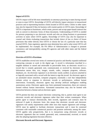 Impact of UETA
UETA's impact will be felt most immediately on attorneys practicing in states having enacted
or soon to enact UETA. Knowledge of UETA will directly impact attorneys in transactional
practices and in representing business clients located in UETA states. Clients in other states
may also be impacted if they do business with counter-parties in UETA states. Knowledge of
UETA is important to businesses, which create, process and accept paper-based contracts but
seek to convert to electronic forms of these documents. Understanding of UETA is needed
for persons proposing to use electronic records and who are doing business or government
activities in states where UETA applies. Knowledge of UETA may also be important to
counsel and clients evaluating transactions that include choice of law or choice of forum
provisions that either directly elect UETA or choose the law of a particular state that has
enacted UETA. State regulatory agencies must determine how and to what extent UETA will
be implemented. For example, the PA Office of Administration is charged to promote
consistency and interoperability among PA agencies and with other states and the federal
government.


Overview of UETA's Provisions
UETA establishes several new terms of commercial practice and thereby expands traditional
contracting concepts to work in the digital age. A record is information inscribed in a
tangible medium or stored and retrievable in perceivable form; an electronic record is a
record that is created, generated, sent, communicated, or received by electronic means.
Information means data, text, images, sounds, codes, computer programs, software,
databases, etc. An electronic signature is an electronic sound, symbol, or process attached to
or logically associated with a record with the intent to sign the record. An electronic agent is
an automated means (machine, computer program), essentially a tool that independently
initiates action or response to electronic records or performances, without human
intervention. Eventually, electronic agents may develop artificial intelligence enabling
autonomous action. Electronic agents may form automated transactions, these are contracts
formed without human intervention. Automated transactions may also be formed with
interaction between a human and an electronic agent.

UETA permits but does not require electronic contracting, that is, parties must agree to use
electronic records and electronic signatures rather than their written counterparts. When
parties agree to transact electronically, their records, signatures and contracts must be
enforced if made in electronic form. this means that electronic records and electronic
signatures will satisfy requirements under other laws that require signatures and writings.
UETA must be applied to facilitate electronic transactions and it must be construed
consistent with reasonable commercial practice and promote uniformity among the states.
UETA applies only prospectively, that is to transactions using electronic records or
electronic signatures that are created, generated, sent, communicated, received, or stored
after the adopting legislation becomes effective.
Electronic Records and Electronic Signatures
 