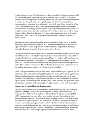 Legal requirements to provide information in writing are satisfied with an electronic record if
it is capable of retention (printing & storing) by recipient when received. UETA makes
electronic records the equivalent of writings but does not alter other substantive requirements
of contract law. Many other laws have specific requirements for the posting, display,
communication or transmittal of records, usually a physical, printed form is required. While
UETA validates electronic records, it does not override these existing legal requirements
under other laws mandating particular methods of posting, sending or formatting records. For
example, eviction notices generally must be posted where the tenant is most likely to see it,
right on the front door of the dwelling. Even if the landlord and tenant agree to electronic
transactions, UETA cannot override property law requirements for physical posting of
eviction notices.

Many Internet users encounter frustration when important information cannot be saved or
printed after downloading from a website. UETA requires that electronic records must be
capable of retention by the recipient. If the sender inhibits the recipient from printing or
storing the electronic record, the electronic record is not effective.

Electronic transactions pose different security problems than under traditional practices using
printed documents or voice telephone conversations. Electronic information is vulnerable to
corruption by electronic interference or intentional forgery by hackers. UETA authorizes the
use and innovation in security procedures (e.g., encryption) to verify the identity of the
sender. UETA makes an electronic record or electronic signature attributable to a particular
sender if it was the act of that person. This can be shown in any manner from the context &
surrounding circumstances, such as an effective security procedure.

UETA’s recognition of electronic signatures differs somewhat from digital signature law and
practice, the latter focuses on security and encryption. By contrast, UETA simply permits the
substitution of an electronic sound, symbol, or process when the law requires a physical
signature if it is attached to or logically associated with a record and used with the intent to
sign the record. Electronic signatures may take many forms, including PIN, password, server
identification, biometrics, clickwrap using the "I Agree" button or some form of encryption.
Changes and Errors in Electronic Transmissions
Electronic transmissions can be prone to errors caused by individual users and sometimes
are prone to changes caused by electronic computers or during communication. UETA
encourages the use of security procedures to detect and correct changes or errors. In §10,
UETA provides that if one party fails to use a security procedure that both parties had
previously agreed to use, the conforming party may avoid the change or error if the security
procedure would have discovered it and permitted its correction. Other types of changes or
errors are resolved by existing contract law under the doctrine of mistake. In an automated
transaction with an individual, the party using an electronic agent must give the individual an
opportunity to prevent or correct the error. For example, consider an individual who strikes
the numeric key "1" to order a single copy of a book from an online bookseller but the "1"
 