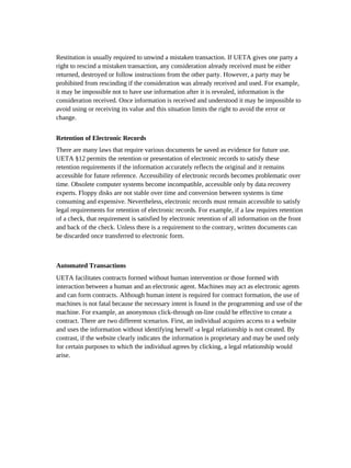 Restitution is usually required to unwind a mistaken transaction. If UETA gives one party a
right to rescind a mistaken transaction, any consideration already received must be either
returned, destroyed or follow instructions from the other party. However, a party may be
prohibited from rescinding if the consideration was already received and used. For example,
it may be impossible not to have use information after it is revealed, information is the
consideration received. Once information is received and understood it may be impossible to
avoid using or receiving its value and this situation limits the right to avoid the error or
change.


Retention of Electronic Records
There are many laws that require various documents be saved as evidence for future use.
UETA §12 permits the retention or presentation of electronic records to satisfy these
retention requirements if the information accurately reflects the original and it remains
accessible for future reference. Accessibility of electronic records becomes problematic over
time. Obsolete computer systems become incompatible, accessible only by data recovery
experts. Floppy disks are not stable over time and conversion between systems is time
consuming and expensive. Nevertheless, electronic records must remain accessible to satisfy
legal requirements for retention of electronic records. For example, if a law requires retention
of a check, that requirement is satisfied by electronic retention of all information on the front
and back of the check. Unless there is a requirement to the contrary, written documents can
be discarded once transferred to electronic form.



Automated Transactions
UETA facilitates contracts formed without human intervention or those formed with
interaction between a human and an electronic agent. Machines may act as electronic agents
and can form contracts. Although human intent is required for contract formation, the use of
machines is not fatal because the necessary intent is found in the programming and use of the
machine. For example, an anonymous click-through on-line could be effective to create a
contract. There are two different scenarios. First, an individual acquires access to a website
and uses the information without identifying herself -a legal relationship is not created. By
contrast, if the website clearly indicates the information is proprietary and may be used only
for certain purposes to which the individual agrees by clicking, a legal relationship would
arise.
 
