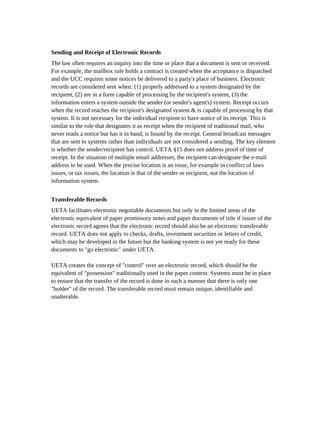 Sending and Receipt of Electronic Records
The law often requires an inquiry into the time or place that a document is sent or received.
For example, the mailbox rule holds a contract is created when the acceptance is dispatched
and the UCC requires some notices be delivered to a party's place of business. Electronic
records are considered sent when: (1) properly addressed to a system designated by the
recipient, (2) are in a form capable of processing by the recipient's system, (3) the
information enters a system outside the sender (or sender's agent's) system. Receipt occurs
when the record reaches the recipient's designated system & is capable of processing by that
system. It is not necessary for the individual recipient to have notice of its receipt. This is
similar to the rule that designates it as receipt when the recipient of traditional mail, who
never reads a notice but has it in hand, is bound by the receipt. General broadcast messages
that are sent to systems rather than individuals are not considered a sending. The key element
is whether the sender/recipient has control. UETA §15 does not address proof of time of
receipt. In the situation of multiple email addresses, the recipient can designate the e-mail
address to be used. When the precise location is an issue, for example in conflict of laws
issues, or tax issues, the location is that of the sender or recipient, not the location of
information system.


Transferable Records
UETA facilitates electronic negotiable documents but only in the limited areas of the
electronic equivalent of paper promissory notes and paper documents of title if issuer of the
electronic record agrees that the electronic record should also be an electronic transferable
record. UETA does not apply to checks, drafts, investment securities or letters of credit,
which may be developed in the future but the banking system is not yet ready for these
documents to "go electronic" under UETA.

UETA creates the concept of "control" over an electronic record, which should be the
equivalent of "possession" traditionally used in the paper context. Systems must be in place
to ensure that the transfer of the record is done in such a manner that there is only one
"holder" of the record. The transferable record must remain unique, identifiable and
unalterable.
 