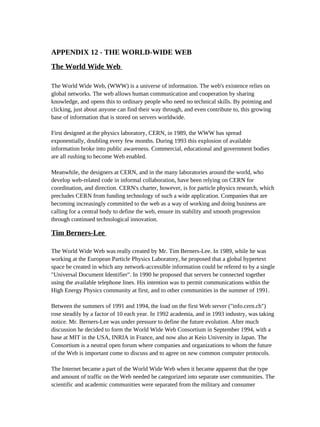 APPENDIX 12 - THE WORLD-WIDE WEB
The World Wide Web

The World Wide Web, (WWW) is a universe of information. The web's existence relies on
global networks. The web allows human communication and cooperation by sharing
knowledge, and opens this to ordinary people who need no technical skills. By pointing and
clicking, just about anyone can find their way through, and even contribute to, this growing
base of information that is stored on servers worldwide.

First designed at the physics laboratory, CERN, in 1989, the WWW has spread
exponentially, doubling every few months. During 1993 this explosion of available
information broke into public awareness. Commercial, educational and government bodies
are all rushing to become Web enabled.

Meanwhile, the designers at CERN, and in the many laboratories around the world, who
develop web-related code in informal collaboration, have been relying on CERN for
coordination, and direction. CERN's charter, however, is for particle physics research, which
precludes CERN from funding technology of such a wide application. Companies that are
becoming increasingly committed to the web as a way of working and doing business are
calling for a central body to define the web, ensure its stability and smooth progression
through continued technological innovation.

Tim Berners-Lee

The World Wide Web was really created by Mr. Tim Berners-Lee. In 1989, while he was
working at the European Particle Physics Laboratory, he proposed that a global hypertext
space be created in which any network-accessible information could be refered to by a single
"Universal Document Identifier". In 1990 he proposed that servers be connected together
using the available telephone lines. His intention was to permit communications within the
High Energy Physics community at first, and to other communities in the summer of 1991.

Between the summers of 1991 and 1994, the load on the first Web server ("info.cern.ch")
rose steadily by a factor of 10 each year. In 1992 academia, and in 1993 industry, was taking
notice. Mr. Berners-Lee was under pressure to define the future evolution. After much
discussion he decided to form the World Wide Web Consortium in September 1994, with a
base at MIT in the USA, INRIA in France, and now also at Keio University in Japan. The
Consortium is a neutral open forum where companies and organizations to whom the future
of the Web is important come to discuss and to agree on new common computer protocols.

The Internet became a part of the World Wide Web when it became apparent that the type
and amount of traffic on the Web needed be categorized into separate user communities. The
scientific and academic communities were separated from the military and consumer
 