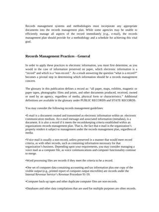 Records management systems and methodologies must incorporate any appropriate
documents into the records management plan. While some agencies may be unable to
efficiently manage all aspects of the record immediately (e.g., e-mail), the records
management plan should provide for a methodology and a schedule for achieving this vital
goal.



Records Management Practices - General

In order to apply these practices to electronic information, you must first determine, as you
would in the case of information preserved on paper, which electronic information is a
“record” and which is a “non-record.” As a result answering the question “what is a record?”
becomes a pivotal step in determining which information should be a records management
concern.

The glossary in this publication defines a record as: “all paper, maps, exhibits, magnetic or
paper tapes, photographic films and prints, and other documents produced, received, owned
or used by an agency, regardless of media, physical form or characteristics.” Additional
definitions are available in the glossary under PUBLIC RECORDS and STATE RECORDS.

You may consider the following records management guidelines:

•E-mail is a document created and transmitted as electronic information within an electronic
communication medium. An e-mail message and associated information (metadata), is a
document. It is also a record if it meets the recordskeeping criteria established within an
organizations records management plan. That is, the fact that e-mail is the organization’s
property renders it subject to management under the records management plan, regardless of
media.

•Voice mail is usually a non-record, unless preserved in a manner that would meet record
criteria, as with other records, such as containing information necessary for that
organization’s business. Depending upon your requirements, you may consider managing a
voice mail as a computer file, as voice communications and computer functionality continue
to merge.

•Word processing files are records if they meet the criteria to be a record.

•One set of computer data containing accounting and tax information plus one copy of the
visible output (e.g., printed report of computer output microfilm) are records under the
Internal Revenue Service’s Revenue Procedure 91-59.

•Computer back-up tapes and other duplicate computer files are non-records.

•Databases and other data compilations that are used for multiple purposes are often records.
 