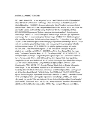 Section 2: ANSI/ISO Standards

ISO 10089 -Rewritable 130 mm Magneto-Optical ISO 10090 -Rewritable 90 mm Optical
Disk. ISO 10149 -Information Technology - Data Interchange on Read-Only 120 mm
Optical Data Discs ISO 10922 -Recommendations for Identifying Information on Optical
Disk Package Labels. ISO 11560 -Magneto-Optical Recorded WORM. ANSI X3.213 86 mm
Rewritable Optical Disk Cartridge Using the Discrete Block Format (DBF) Method.
ISO/IEC 10090 90 mm optical disk cartridge rewritable and read only for information
interchange. ISO/IEC 9171-1 130 mm optical disk cartridge, write once, for information
interchange -Part 1: unrecorded optical disk cartridge. ISO/IEC 9171-2 130 mm optical
disk cartridge, write once, for information interchange -Part 2: Recording format. ISO/IEC
10089 130 mm rewritable optical disk cartridge for information interchange. ISO/IEC 11560
130 mm rewritable optical disk cartridge write-once, using the magnetooptical effect for
information interchange. ANSI X3B11/91-120 WORM application using MO media
ISO/IEC DIS 13481 Data interchange on 130 mm optical disk cartridges - Capacity: 1
gigabyte per cartridge. ANSI X3.211-1992 130 mm Write-Once Optical Disk Cartridge
using Continuous Composite Serve, RLL 2,7 Encoding and LDC. ANSI X3.212-1992 130
mm Optical Disk Cartridge Using the Magneto-Optical Effect and Continuous Composite
Servo Format. ANSI X3.214-1992 130 mm Write-Once Optical Disk Cartridge Using
Sampled Servo and 4/15 Modulation. ANSI X3.220-1992 Digital Information Interchange -
130 mm Optical Disk Cartridge Using the Magneto-Optical Effect for Write-Once
Functionality. ANSI X3.191-1991 Recorded Optical Media Unit for Digital Information
Interchange 130 mm Write-Once Sampled Servo RZ Selectable-Pitch Optical Disk
Cartridge. ISO/IEC JTC1 Information Interchange on 300 mm Optical Disk Cartridges of
the Write Once, Read Multiple (WORM) Using the CCS Method. ISO/IEC 10885 356 mm
optical disk cartridge for information interchange - write once. ANSI X3.200-1992 356 mm
Write Once Optical Disk Cartridge for Information Interchange. ANSI X3.191-1991
-Recorded, Unrecorded Characteristics of 130 mm Optical Disk Cartridges Using Sampled
Servo and RZ Modulation. ANSI X3.200-1992 -Unrecorded and Recorded Characteristics
of 130 mm Optical Disk Cartridges of the WORM Type Using the Magneto-optic Effect.
 