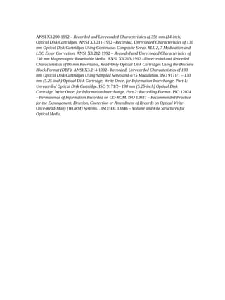 ANSI X3.200-1992 – Recorded and Unrecorded Characteristics of 356 mm (14-inch)
Optical Disk Cartridges. ANSI X3.211-1992 –Recorded, Unrecorded Characteristics of 130
mm Optical Disk Cartridges Using Continuous Composite Servo, RLL 2, 7 Modulation and
LDC Error Correction. ANSI X3.212-1992 – Recorded and Unrecorded Characteristics of
130 mm Magnetooptic Rewritable Media. ANSI X3.213-1992 –Unrecorded and Recorded
Characteristics of 86 mm Rewritable, Read-Only Optical Disk Cartridges Using the Discrete
Block Format (DBF). ANSI X3.214-1992– Recorded, Unrecorded Characteristics of 130
mm Optical Disk Cartridges Using Sampled Servo and 4/15 Modulation. ISO 9171/1 – 130
mm (5.25-inch) Optical Disk Cartridge, Write Once, for Information Interchange, Part 1:
Unrecorded Optical Disk Cartridge. ISO 9171/2– 130 mm (5.25-inch) Optical Disk
Cartridge, Write Once, for Information Interchange, Part 2: Recording Format. ISO 12024
– Permanence of Information Recorded on CD-ROM. ISO 12037 – Recommended Practice
for the Expungement, Deletion, Correction or Amendment of Records on Optical Write-
Once-Read-Many (WORM) Systems. . ISO/IEC 13346 – Volume and File Structures for
Optical Media.
 