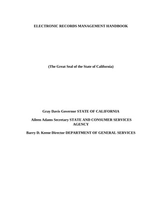 ELECTRONIC RECORDS MANAGEMENT HANDBOOK




          (The Great Seal of the State of California)




       Gray Davis Governor STATE OF CALIFORNIA

  Aileen Adams Secretary STATE AND CONSUMER SERVICES
                           AGENCY

Barry D. Keene Director DEPARTMENT OF GENERAL SERVICES
 