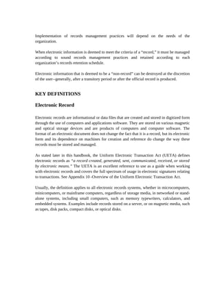 Implementation of records management practices will depend on the needs of the
organization.

When electronic information is deemed to meet the criteria of a “record,” it must be managed
according to sound records management practices and retained according to each
organization’s records retention schedule.

Electronic information that is deemed to be a “non-record” can be destroyed at the discretion
of the user--generally, after a transitory period or after the official record is produced.


KEY DEFINITIONS

Electronic Record

Electronic records are informational or data files that are created and stored in digitized form
through the use of computers and applications software. They are stored on various magnetic
and optical storage devices and are products of computers and computer software. The
format of an electronic document does not change the fact that it is a record, but its electronic
form and its dependence on machines for creation and reference do change the way these
records must be stored and managed.

As stated later in this handbook, the Uniform Electronic Transaction Act (UETA) defines
electronic records as “a record created, generated, sent, communicated, received, or stored
by electronic means.” The UETA is an excellent reference to use as a guide when working
with electronic records and covers the full spectrum of usage in electronic signatures relating
to transactions. See Appendix 10 -Overview of the Uniform Electronic Transaction Act.

Usually, the definition applies to all electronic records systems, whether in microcomputers,
minicomputers, or mainframe computers, regardless of storage media, in networked or stand-
alone systems, including small computers, such as memory typewriters, calculators, and
embedded systems. Examples include records stored on a server, or on magnetic media, such
as tapes, disk packs, compact disks, or optical disks.
 