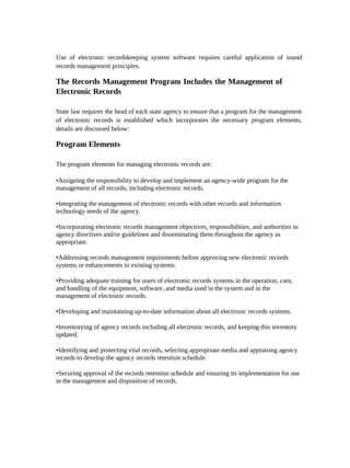 Use of electronic recordskeeping system software requires careful application of sound
records management principles.

The Records Management Program Includes the Management of
Electronic Records

State law requires the head of each state agency to ensure that a program for the management
of electronic records is established which incorporates the necessary program elements,
details are discussed below:

Program Elements

The program elements for managing electronic records are:

•Assigning the responsibility to develop and implement an agency-wide program for the
management of all records, including electronic records.

•Integrating the management of electronic records with other records and information
technology needs of the agency.

•Incorporating electronic records management objectives, responsibilities, and authorities in
agency directives and/or guidelines and disseminating them throughout the agency as
appropriate.

•Addressing records management requirements before approving new electronic records
systems or enhancements to existing systems.

•Providing adequate training for users of electronic records systems in the operation, care,
and handling of the equipment, software, and media used in the system and in the
management of electronic records.

•Developing and maintaining up-to-date information about all electronic records systems.

•Inventorying of agency records including all electronic records, and keeping this inventory
updated.

•Identifying and protecting vital records, selecting appropriate media and appraising agency
records to develop the agency records retention schedule.

•Securing approval of the records retention schedule and ensuring its implementation for use
in the management and disposition of records.
 