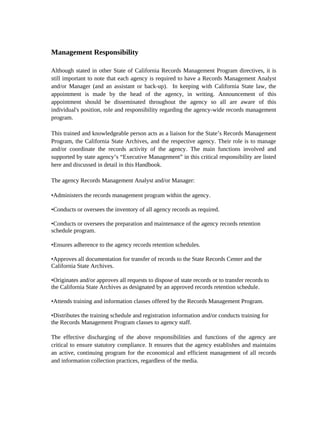 Management Responsibility

Although stated in other State of California Records Management Program directives, it is
still important to note that each agency is required to have a Records Management Analyst
and/or Manager (and an assistant or back-up). In keeping with California State law, the
appointment is made by the head of the agency, in writing. Announcement of this
appointment should be disseminated throughout the agency so all are aware of this
individual's position, role and responsibility regarding the agency-wide records management
program.

This trained and knowledgeable person acts as a liaison for the State’s Records Management
Program, the California State Archives, and the respective agency. Their role is to manage
and/or coordinate the records activity of the agency. The main functions involved and
supported by state agency’s “Executive Management” in this critical responsibility are listed
here and discussed in detail in this Handbook.

The agency Records Management Analyst and/or Manager:

•Administers the records management program within the agency.

•Conducts or oversees the inventory of all agency records as required.

•Conducts or oversees the preparation and maintenance of the agency records retention
schedule program.

•Ensures adherence to the agency records retention schedules.

•Approves all documentation for transfer of records to the State Records Center and the
California State Archives.

•Originates and/or approves all requests to dispose of state records or to transfer records to
the California State Archives as designated by an approved records retention schedule.

•Attends training and information classes offered by the Records Management Program.

•Distributes the training schedule and registration information and/or conducts training for
the Records Management Program classes to agency staff.

The effective discharging of the above responsibilities and functions of the agency are
critical to ensure statutory compliance. It ensures that the agency establishes and maintains
an active, continuing program for the economical and efficient management of all records
and information collection practices, regardless of the media.
 