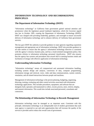 INFORMATION TECHNOLOGY AND RECORDSKEEPING
PRINCIPLES

The Department of Information Technology (DOIT)

“Information technology” in California State government gained national attention and
prominence when the legislature passed landmark legislation, which the Governor signed
into law in October 1995, creating the Department of Information Technology (DOIT).
DOIT was charged with providing leadership, guidance, and oversight to ensure successful
delivery of information technology and to enhance delivery of California State government
services.

The law gave DOIT the authority to provide guidance to state agencies regarding acquisition
management and appropriate use of information technology. DOIT also provides guidance to
all state entities to ensure that the agency’s information technology direction is consistent
with the agency’s mission, business plan, and has a result-oriented management policy; that
promotes reforms in information technology personnel classification. DOIT also ensures
that the agency has systems and procedures that reward skill in meeting business needs and
facilitation of change with effective application of information technology.

Understanding Information Technology

"Information technology" means all computerized and automated information handling,
including systems design and analysis, conversion of data, computer programming,
information storage and retrieval, voice, video and data communications, system controls,
simulation, and all related interactions between people and machines.

Management of information technology is the proven planning, budgeting, organizing,
directing, training, evaluating and other control activities associated with information
technology applications. This includes procedures, equipment, and software that are
designed, built, operated, and maintained to collect, record, process, store, retrieve, display,
and transmit information. This would also include associated personnel, consultants and
contractors.


The Relationship of Information Technology to Records Management

Information technology must be managed as an important asset. Consistent with this
principle, information technology is an indispensable tool of modern government that each
state agency is expected to use and seek opportunities that will increase the quality of the
services it provides and to reduce the overall costs of government.
 
