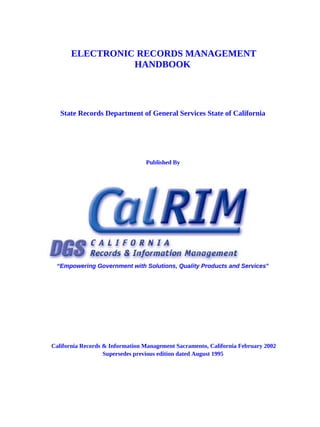 ELECTRONIC RECORDS MANAGEMENT
                 HANDBOOK




   State Records Department of General Services State of California




                                 Published By




 “Empowering Government with Solutions, Quality Products and Services”




California Records & Information Management Sacramento, California February 2002
                   Supersedes previous edition dated August 1995
 
