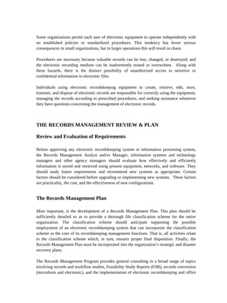 Some organizations permit each user of electronic equipment to operate independently with
no established policies or standardized procedures. This tendency has fewer serious
consequences in small organizations, but in larger operations this will result in chaos.

Procedures are necessary because valuable records can be lost, changed, or destroyed; and
the electronic recording medium can be inadvertently erased or overwritten. Along with
these hazards, there is the distinct possibility of unauthorized access to sensitive or
confidential information in electronic files.

Individuals using electronic recordskeeping equipment to create, retrieve, edit, store,
transmit, and dispose of electronic records are responsible for correctly using the equipment,
managing the records according to prescribed procedures, and seeking assistance whenever
they have questions concerning the management of electronic records.



THE RECORDS MANAGEMENT REVIEW & PLAN

Review and Evaluation of Requirements

Before approving any electronic recordskeeping system or information processing system,
the Records Management Analyst and/or Manager, information systems and technology
managers and other agency managers should evaluate how effectively and efficiently
information is stored and retrieved using present equipment, networks, and software. They
should study future requirements and recommend new systems as appropriate. Certain
factors should be considered before upgrading or implementing new systems. These factors
are practicality, the cost, and the effectiveness of new configurations.


The Records Management Plan

Most important, is the development of a Records Management Plan. This plan should be
sufficiently detailed so as to provide a thorough file classification scheme for the entire
organization. The classification scheme should anticipate supporting the possible
employment of an electronic recordskeeping system that can incorporate the classification
scheme as the core of its recordskeeping management functions. That is, all activities relate
to the classification scheme which, in turn, ensures proper final disposition. Finally, the
Records Management Plan must be incorporated into the organization’s strategic and disaster
recovery plans.

The Records Management Program provides general consulting in a broad range of topics
involving records and workflow studies, Feasibility Study Reports (FSR), records conversion
(microform and electronic), and the implementation of electronic recordskeeping and office
 