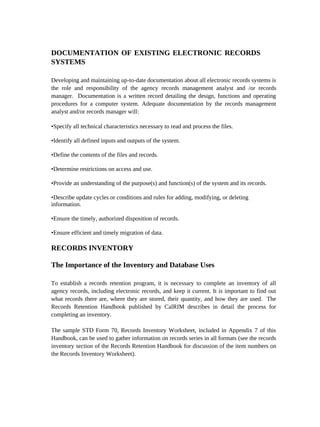 DOCUMENTATION OF EXISTING ELECTRONIC RECORDS
SYSTEMS

Developing and maintaining up-to-date documentation about all electronic records systems is
the role and responsibility of the agency records management analyst and /or records
manager. Documentation is a written record detailing the design, functions and operating
procedures for a computer system. Adequate documentation by the records management
analyst and/or records manager will:

•Specify all technical characteristics necessary to read and process the files.

•Identify all defined inputs and outputs of the system.

•Define the contents of the files and records.

•Determine restrictions on access and use.

•Provide an understanding of the purpose(s) and function(s) of the system and its records.

•Describe update cycles or conditions and rules for adding, modifying, or deleting
information.

•Ensure the timely, authorized disposition of records.

•Ensure efficient and timely migration of data.

RECORDS INVENTORY

The Importance of the Inventory and Database Uses

To establish a records retention program, it is necessary to complete an inventory of all
agency records, including electronic records, and keep it current. It is important to find out
what records there are, where they are stored, their quantity, and how they are used. The
Records Retention Handbook published by CalRIM describes in detail the process for
completing an inventory.

The sample STD Form 70, Records Inventory Worksheet, included in Appendix 7 of this
Handbook, can be used to gather information on records series in all formats (see the records
inventory section of the Records Retention Handbook for discussion of the item numbers on
the Records Inventory Worksheet).
 