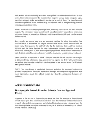 Item 4 of the Records Inventory Worksheet is designed to list the record medium of a records
series. Electronic records may be maintained on magnetic storage media (magnetic tapes,
cartridges, compact disks, and diskettes), on-line, or on optical disks. The record copy of
information processed on the computer may also be in the form of data processing printouts
or computer output microfilm.

With a mainframe or other computers operation, there may be databases that have multiple
outputs. The outputs may create several records series because they are produced for separate
divisions, the data is summarized differently, and the retention periods may vary because of
specialized use.

For example, an agency may have an automated database for client information. One
division uses it to do research and prepare administrative reports, which are maintained for
three years, then reviewed for archival value by the California State Archives. Another
division uses the same database for case management computer printouts, which are
maintained for five years to meet federal reporting regulations. As records are inventoried in
each division, each of these records series would be documented on an inventory worksheet.

There could also be a situation in which a database is created for one function. For example,
a database of fiscal information may generate several reports, but if they all have the same
use and the same retention period, they can be grouped as one records series: Fiscal Internal
Management Reports.

NOTE: You can develop a specialized inventory worksheet for automated information
systems, which contains additional information useful for the data processing operation. For
more information about this subject contact the Records Management Program for
guidance.




APPRAISING RECORDS

Developing the Records Retention Schedule from the Appraisal
Process

Appraisal is the process of determining the value and thus the retention or disposition of
records based upon their administrative and other uses, the evidentiary and informational or
research value and their arrangement and relationship to other records. Appraisal uses the
information gathered during the inventory to analyze records series and develop an official
records retention schedule(s).
 