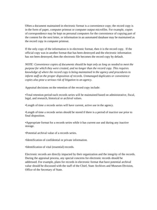 Often a document maintained in electronic format is a convenience copy; the record copy is
in the form of paper, computer printout or computer output microfilm. For example, copies
of correspondence may be kept on personal computers for the convenience of copying part of
the content for the next letter, or information in an automated database may be maintained as
the record copy in computer printout.

If the only copy of the information is in electronic format, then it is the record copy. If the
official copy was in another format that has been destroyed and the electronic information
has not been destroyed, then the electronic file becomes the record copy by default.

NOTE: Convenience copies of documents should be kept only as long as needed to meet the
purpose for which they were created, and no longer than the record copy. This requires
knowledge of where the record copy is being maintained in the agency and procedures to
inform staff on the proper disposition of records. Unmanaged duplicates or convenience
copies also pose a serious risk of litigation to an agency.

Appraisal decisions on the retention of the record copy include:

•Total retention period each records series will be maintained based on administrative, fiscal,
legal, and research, historical or archival values.

•Length of time a records series will have current, active use in the agency.

•Length of time a records series should be stored if there is a period of inactive use prior to
final disposition.

•Appropriate format for a records series while it has current use and during any inactive
storage.

•Potential archival value of a records series.

•Identification of confidential or private information.

•Identification of vital (essential) records.

Electronic records are directly impacted by their organization and the integrity of the records.
During the appraisal process, any special concerns for electronic records should be
addressed. For example, plans for records in electronic format that have potential archival
value should be discussed with the staff of the Chief, State Archives and Museum Division,
Office of the Secretary of State.
 