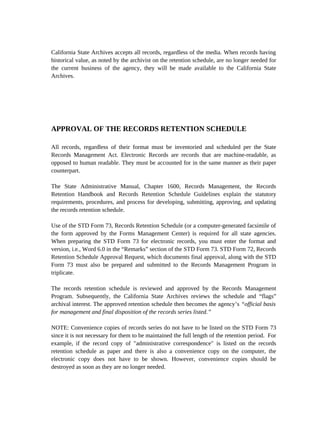 California State Archives accepts all records, regardless of the media. When records having
historical value, as noted by the archivist on the retention schedule, are no longer needed for
the current business of the agency, they will be made available to the California State
Archives.




APPROVAL OF THE RECORDS RETENTION SCHEDULE

All records, regardless of their format must be inventoried and scheduled per the State
Records Management Act. Electronic Records are records that are machine-readable, as
opposed to human readable. They must be accounted for in the same manner as their paper
counterpart.

The State Administrative Manual, Chapter 1600, Records Management, the Records
Retention Handbook and Records Retention Schedule Guidelines explain the statutory
requirements, procedures, and process for developing, submitting, approving, and updating
the records retention schedule.

Use of the STD Form 73, Records Retention Schedule (or a computer-generated facsimile of
the form approved by the Forms Management Center) is required for all state agencies.
When preparing the STD Form 73 for electronic records, you must enter the format and
version, i.e., Word 6.0 in the “Remarks” section of the STD Form 73. STD Form 72, Records
Retention Schedule Approval Request, which documents final approval, along with the STD
Form 73 must also be prepared and submitted to the Records Management Program in
triplicate.

The records retention schedule is reviewed and approved by the Records Management
Program. Subsequently, the California State Archives reviews the schedule and “flags”
archival interest. The approved retention schedule then becomes the agency’s “official basis
for management and final disposition of the records series listed.”

NOTE: Convenience copies of records series do not have to be listed on the STD Form 73
since it is not necessary for them to be maintained the full length of the retention period. For
example, if the record copy of "administrative correspondence" is listed on the records
retention schedule as paper and there is also a convenience copy on the computer, the
electronic copy does not have to be shown. However, convenience copies should be
destroyed as soon as they are no longer needed.
 