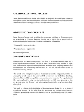 CREATING ELECTRONIC RECORDS

When electronic records are created as documents on computers or as data files in a database
management system, records management principles must be applied to provide appropriate
and effective recordskeeping practices that ensure statutory compliance.




ORGANIZING COMPUTER FILES

In the absence of an electronic recordskeeping system, the usefulness of electronic records,
the accessibility of electronic document files for use as needed by the agency and the
efficient management of records in electronic format will be enhanced by:

•Grouping files into records series.

•Arranging files in a logical order.

•Standardizing filenames.

RECORDS SERIES GROUPS

Electronic files are created on a computer's hard drive, or on a networked hard drive, which
holds large numbers of computer files just as a file cabinet holds large numbers of paper
files. Paper files are organized into records series. A records series is a group of identical or
related records that are normally used and filed as a unit and are evaluated as a unit for
retention scheduling purposes.

This records series concept also applies to electronic records on the computer. Paper files are
arranged by records series in file cabinets which have drawers and file folders. Similarly,
electronic files should be arranged into records series on the computer. The organization of
files is accomplished by using tree-structured directories in which major groupings of files
are given a name (the directory) and sub-groupings in directories are given names (sub-
directories).

The result is a hierarchical organization of information that allows files to be grouped
according to function. The idea is that those files with similar uses can be organized together,
while ones with entirely separate purposes can be placed in different directory structures or
paths.
 