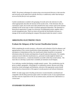 NOTE: The primary advantage of a system using a tree-structured directory is that searches
and retrievals can be made from a specific directory or subdirectory rather than having to
access all of the files for every operation.


Careful consideration is needed in the grouping of records and in the selection of a title,
which appropriately describes the function of the records series. If the electronic files are
convenience copies, the records series titles should be the same as those used on the retention
schedule for the record copy in order to facilitate appropriate disposition. The alternative to
hierarchical organization is usage of an electronic recordskeeping system, together with a
records management plan. These two items will provide the functionality necessary to
manage all the records (including the computer files) placed under the system’s control.



ARRANGING ELECTRONIC FILES

Evaluate the Adequacy of the Current Classification Systems

While completing the records inventory, a discussion and evaluation of the the adequacy and
appropriateness of the current classification scheme (groupings of records) is necessary. In
anticipation of related physical files, the classification scheme should be to incorporate
information about the location and disposition of specific physical documents. For example,
a physical record within the classification (i.e., personnel records) might be linked to an
electronic document (i.e., e-mail) that should be accessible within that overall scheme. The
main idea is to develop a system that is workable yet maintains record integrity.

As to indexing, consider developing a straight numeric system. Also consideration may be
given to subject, geographic, chronological, or combination systems. Because each filing
system has certain advantages and limitations, selection of the appropriate system should
also be based on characteristics of the agency's records practices and software limitations.

NOTE: To make usage easier the filing of electronic records should be coordinated and
compatible with the filing system for paper and/or microfilm records. In any organizational
unit there must be cooperation in the use of common assets, and electronic information is a
critical asset.



STANDARD TECHNOLOGY
 