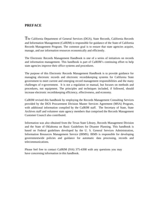 PREFACE


The California Department of General Services (DGS), State Records, California Records
and Information Management (CalRIM) is responsible for guidance of the State of California
Records Management Program. The common goal is to ensure that state agencies acquire,
manage, and use information resources economically and efficiently.

The Electronic Records Management Handbook is one of a series of initiatives on records
and information management. This handbook is part of CalRIM’s continuing effort to help
state agencies improve their office systems and procedures.

The purpose of this Electronic Records Management Handbook is to provide guidance for
managing electronic records and electronic recordskeeping systems for California State
government to meet current and emerging record management responsibilities and the many
challenges of e-government. It is not a regulation or manual, but focuses on methods and
procedures, not equipment. The principles and techniques included, if followed, should
increase electronic recordskeeping efficiency, effectiveness, and economy.

CalRIM revised this handbook by employing the Records Management Consulting Services
provided by the DGS Procurement Division Master Services Agreement (MSA) Program,
with additional information compiled by the CalRIM staff. The Secretary of State, State
Archives staff and volunteer state agency members that comprised the Records Management
Customer Council also contributed.

Information was also obtained from the Texas State Library, Records Management Division
and the State of Oklahoma on Basic Guidelines for Disaster Planning. This handbook is
based on Federal guidelines developed by the U. S. General Services Administration,
Information Resources Management Service (IRMS). IRMS is responsible for developing
governmentwide policies and guidance for automatic data processing, records and
telecommunications.

Please feel free to contact CalRIM (916) 375-4398 with any questions you may
have concerning information in this handbook.
 