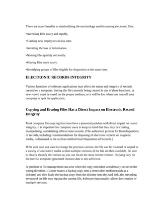 There are many benefits to standardizing the terminology used in naming electronic files:

•Accessing files easily and rapidly.

•Training new employees in less time.

•Avoiding the loss of information.

•Naming files quickly and easily.

•Sharing files more easily.

•Identifying groups of files eligible for disposition at the same time.

ELECTRONIC RECORDS INTEGRITY

Various functions of software applications may affect the status and integrity of records
created on a computer. Saving the file currently being created is one of these functions. A
new record must be saved on the proper medium, or it will be lost when you turn off your
computer or quit the application.


Copying and Erasing Files Has a Direct Impact on Electronic Record
Integrity

Most computer file-copying functions have a potential problem with direct impact on record
integrity. It is important for computer users to keep in mind that they may be creating,
manipulating, and deleting official state records. (The authorized process for final disposition
of records, including recommendations for disposing of electronic records on magnetic
media, is discussed in the section entitled Final Disposition of Records.)

If the user does not want to change the previous version, the file can be renamed or copied to
a variety of alternative media so that multiple versions of the file are then available. Be sure
to clearly identify the version so you can locate the most current version. Relying only on
the internal computer generated creation date is not sufficient.

A problem in file management can arise when the copy procedure accidentally occurs in the
wrong direction. If a user makes a backup copy onto a removable medium (such as a
diskette) and then loads the backup copy from the diskette onto the hard disk, the preceding
version of the file may replace the current file. Software functionality allows for creation of
multiple versions.
 