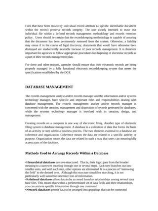 Files that have been erased by individual record attribute (a specific identifiable document
within the record) preserve records integrity. The user clearly intended to erase that
individual file within a defined records management methodology and records retention
policy. Users should be certain that the recordskeeping methodology is capable of assuring
that the document has been permanently removed from the system. Otherwise, a liability
may ensue if in the course of legal discovery, documents that would have otherwise been
destroyed are inadvertently available because of poor records management. It is therefore
important for agencies to follow appropriate procedures for disposing of electronic records as
a part of their records management plan.

For these and other reasons, agencies should ensure that their electronic records are being
properly managed by a fully functional electronic recordskeeping system that meets the
specifications established by the DGS.



DATABASE MANAGEMENT

The records management analyst and/or records manager and the information and/or systems
technology manager, have specific and important roles and responsibilities dealing with
database management. The records management analyst and/or records manager is
concerned with the creation, management and disposition of records generated by databases,
while the systems technology manager is involved with its creation, design, and
management.

Creating records on a computer is one way of electronic filing. Another type of electronic
filing system is database management. A database is a collection of data that forms the basis
of an activity or step within a business process. The two elements essential to a database are
coherence and organization. Coherence means the data are related to a specific activity or
purpose. Organization means the data are related in such a way that users can meaningfully
access parts of the database.


Methods Used to Arrange Records Within a Database

•Hierarchical databases are tree-structured. That is, their logic goes from the broader
meaning to a narrower meaning through one or several steps. Each step branches out into
smaller units, and with each step, other options are eliminated. It is a process of "narrowing
the field" to the desired item. Although this structure simplifies searching, it is not
particularly well suited for extensive lists of information.
•Relational databases allow data to be accessed based on relationships among several data
base files. This means that within a predetermined set of data fields and their relationships,
you can retrieve specific information through one command.
•Network databases permit data to be arranged into groupings that can be connected
 