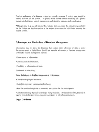 Analysis and design of a database system is a complex process. A project team should be
formed to work on the system. The project team should consist minimally of a project
manager, technicians, a records management analyst and/or manager, and records users.

Although some help and advice may be available from suppliers, the ultimate responsibility
for the design and implementation of the system rests with the individuals planning the
records system.




Advantages and Limitations of Database Management

Information may be stored in databases that contain either elements of data or entire
documents stored in digital form. Significant potential advantages of database management
systems for records management include:

•Faster access to information.

•Centralization of information.

•Flexibility of information retrieval.

•Reduction in miss-filing.

Some limitations of database management systems are:

•Cost of developing the databases.

•Cost of the necessary equipment and software.

•Need for additional expertise to administer and operate the electronic system.

•Cost of maintaining duplicate systems (in many situations) when electronic files, because of
legal or historical requirements, cannot replace paper or microform documents.

Legal Guidance
 