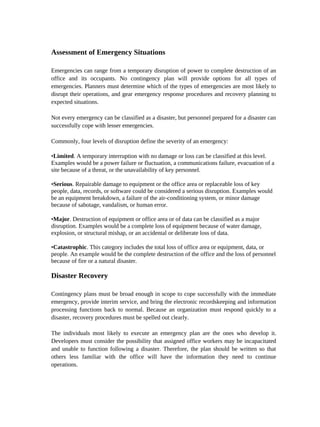 Assessment of Emergency Situations

Emergencies can range from a temporary disruption of power to complete destruction of an
office and its occupants. No contingency plan will provide options for all types of
emergencies. Planners must determine which of the types of emergencies are most likely to
disrupt their operations, and gear emergency response procedures and recovery planning to
expected situations.

Not every emergency can be classified as a disaster, but personnel prepared for a disaster can
successfully cope with lesser emergencies.

Commonly, four levels of disruption define the severity of an emergency:

•Limited. A temporary interruption with no damage or loss can be classified at this level.
Examples would be a power failure or fluctuation, a communications failure, evacuation of a
site because of a threat, or the unavailability of key personnel.

•Serious. Repairable damage to equipment or the office area or replaceable loss of key
people, data, records, or software could be considered a serious disruption. Examples would
be an equipment breakdown, a failure of the air-conditioning system, or minor damage
because of sabotage, vandalism, or human error.

•Major. Destruction of equipment or office area or of data can be classified as a major
disruption. Examples would be a complete loss of equipment because of water damage,
explosion, or structural mishap, or an accidental or deliberate loss of data.

•Catastrophic. This category includes the total loss of office area or equipment, data, or
people. An example would be the complete destruction of the office and the loss of personnel
because of fire or a natural disaster.

Disaster Recovery

Contingency plans must be broad enough in scope to cope successfully with the immediate
emergency, provide interim service, and bring the electronic recordskeeping and information
processing functions back to normal. Because an organization must respond quickly to a
disaster, recovery procedures must be spelled out clearly.

The individuals most likely to execute an emergency plan are the ones who develop it.
Developers must consider the possibility that assigned office workers may be incapacitated
and unable to function following a disaster. Therefore, the plan should be written so that
others less familiar with the office will have the information they need to continue
operations.
 
