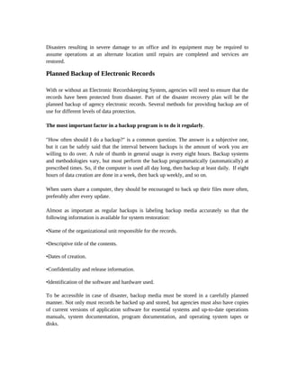 Disasters resulting in severe damage to an office and its equipment may be required to
assume operations at an alternate location until repairs are completed and services are
restored.

Planned Backup of Electronic Records

With or without an Electronic Recordskeeping System, agencies will need to ensure that the
records have been protected from disaster. Part of the disaster recovery plan will be the
planned backup of agency electronic records. Several methods for providing backup are of
use for different levels of data protection.

The most important factor in a backup program is to do it regularly.

"How often should I do a backup?" is a common question. The answer is a subjective one,
but it can be safely said that the interval between backups is the amount of work you are
willing to do over. A rule of thumb in general usage is every eight hours. Backup systems
and methodologies vary, but most perform the backup programmatically (automatically) at
prescribed times. So, if the computer is used all day long, then backup at least daily. If eight
hours of data creation are done in a week, then back up weekly, and so on.

When users share a computer, they should be encouraged to back up their files more often,
preferably after every update.

Almost as important as regular backups is labeling backup media accurately so that the
following information is available for system restoration:

•Name of the organizational unit responsible for the records.

•Descriptive title of the contents.

•Dates of creation.

•Confidentiality and release information.

•Identification of the software and hardware used.

To be accessible in case of disaster, backup media must be stored in a carefully planned
manner. Not only must records be backed up and stored, but agencies must also have copies
of current versions of application software for essential systems and up-to-date operations
manuals, system documentation, program documentation, and operating system tapes or
disks.
 