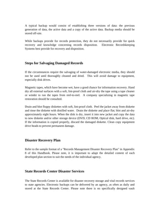 A typical backup would consist of establishing three versions of data: the previous
generation of data, the active data and a copy of the active data. Backup media should be
stored off-site.

While backups provide for records protection, they do not necessarily provide for quick
recovery and knowledge concerning records disposition. Electronic Recordskeeping
Systems best provide for recovery and disposition.



Steps for Salvaging Damaged Records

If the circumstances require the salvaging of water-damaged electronic media, they should
not be used until thoroughly cleaned and dried. This will avoid damage to equipment,
especially disk drives.

Magnetic tapes, which have become wet, have a good chance for information recovery. Hand
dry all external surfaces with a soft, lint-proof cloth and air-dry the tape using a tape cleaner
or winder to run the tapes from reel-to-reel. A company specializing in magnetic tape
restoration should be consulted.

Drain and blot floppy diskettes with soft, lint-proof cloth. Peel the jacket away from diskette
and rinse the diskette with distilled water. Drain the diskette and place flat; blot and air-dry
approximately eight hours. When the disk is dry, insert it into new jacket and copy the data
to new diskette and/or other storage device (DVD, CD ROM, Optical disk, hard drive, etc).
If the information is copied properly, discard the damaged diskette. Clean copy equipment
drive heads to prevent permanent damage.



Disaster Recovery Plan

Refer to the sample format of a "Records Management Disaster Recovery Plan" in Appendix
8 of this Handbook. Please note, it is important to adapt the detailed content of each
developed plan section to suit the needs of the individual agency.



State Records Center Disaster Services

The State Records Center is available for disaster recovery storage and vital records services
to state agencies. Electronic backups can be delivered by an agency, as often as daily and
stored at the State Records Center. Please note there is no specifically designed vault
 