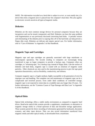 NOTE: The information recorded on a hard disk is subject to error, or even totally lost, if a
device that emits a magnetic force is placed near the computer's hard disk. This also applies
to electronic records stored on all types of magnetic media.


Diskettes

Diskettes are the most common storage devices for personal computers because they are
inexpensive and can be reused, transported, and filed. Diskettes can have the same problem
with fragmentation as was previously discussed concerning hard disks. A periodic erasure
and reformatting of the diskette prior to copying files off of the hard disk can help prevent a
floppy disk crash. Diskettes are delicate and require special care. For further information,
refer to "Care of Diskettes" in Appendix 5 of this Handbook.



Magnetic Tape and Cartridges

Magnetic tape and tape cartridges are generally associated with large mainframe or
minicomputer operations. The records residing in computers are increasingly being
transferred to tape on larger computers to provide a backup copy. Computers often use
cartridges, or "streaming tape," for a backup copy instead of floppy disks. Like the surface of
diskettes and hard disks, magnetic tape is coated with an emulsion of magnetic oxide
particles. Other chemicals are also used in the manufacturing process to give the tape good
operation characteristics, such as flexibility, conductivity, and softness.

Computer magnetic tape is a fragile medium, highly susceptible to the generation of error by
improper care and handling. The complete care and maintenance of magnetic tape can be a
complicated and involved process. Even under ideal conditions of controlled storage,
magnetic tape is not expected to retain data in a readable state any longer than 10 years. For
further information, see the "Common Causes of Tape Damage and Data Loss" in Appendix
6 of this Handbook.



Optical Disks

Optical disk technology offers a stable media environment as compared to magnetic hard
drives. Read/write optical disk systems provide a supplement, complement, or alternative to
magnetic storage media in a broad spectrum of data and document storage applications.
These systems permit the direct recording of information generated by keyboards, document
scanners, and other input devices. They can also record information transferred from
magnetic media and other optical media, or downloaded from a mainframe.
 
