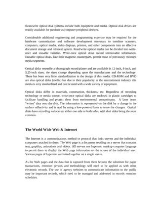 Read/write optical disk systems include both equipment and media. Optical disk drives are
readily available for purchase as computer peripheral devices.

Considerable additional engineering and programming expertise may be required for the
hardware customization and software development necessary to combine scanners,
computers, optical media, video displays, printers, and other components into an effective
document storage and retrieval system. Read/write optical media can be divided into write-
once and erasable varieties. Write-once optical disks record irremovable information.
Erasable optical disks, like their magnetic counterparts, permit reuse of previously recorded
media segments.

Optical disks resemble a phonograph record/platter and are available in 12-inch, 8-inch, and
5.25-inch sizes; the sizes change depending upon the manufacturer and the technology.
There has been very little standardization in the design of this media. CD-ROM and DVD
are also optical disks (media) but due to their popularity in the entertainment industry this
media is very standardized and can be used with a wide variety of equipment.

Optical disks differ in materials, construction, thickness, etc. Regardless of recording
technology or media source, write-once optical disks are enclosed in plastic cartridges to
facilitate handling and protect them from environmental contaminants. A laser beam
"writes" data onto the disk. The information is represented on the disk by a change in the
surface reflectivity and is read by using a low-powered laser to sense the changes. Optical
disks have recording surfaces on either one side or both sides, with dual sides being the most
common.



The World Wide Web & Internet

The Internet is a communications method or protocol that links servers and the individual
computers attached to them. The Web page is a document residing on a server that contains
text, graphics, animations and videos. All servers use hypertext markup computer language
to permit them to display the Web page information on the screen of the individual user.
Various pages of hypertext are linked together on a single server.

As the Web pages and the data that is captured from them become the substitute for paper
transactions, retention periods and methodology will need to be applied as with other
electronic records. The use of agency websites to communicate information to the public
may be important records, which need to be managed and addressed in records retention
schedules.
 