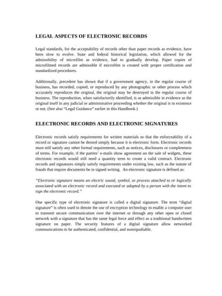 LEGAL ASPECTS OF ELECTRONIC RECORDS

Legal standards, for the acceptability of records other than paper records as evidence, have
been slow to evolve. State and federal historical legislation, which allowed for the
admissibility of microfilm as evidence, had to gradually develop. Paper copies of
microfilmed records are admissible if microfilm is created with proper certification and
standardized procedures.

Additionally, precedent has shown that if a government agency, in the regular course of
business, has recorded, copied, or reproduced by any photographic or other process which
accurately reproduces the original, the original may be destroyed in the regular course of
business. The reproduction, when satisfactorily identified, is as admissible in evidence as the
original itself in any judicial or administrative proceeding whether the original is in existence
or not. (See also “Legal Guidance” earlier in this Handbook.)


ELECTRONIC RECORDS AND ELECTRONIC SIGNATURES

Electronic records satisfy requirements for written materials so that the enforceability of a
record or signature cannot be denied simply because it is electronic form. Electronic records
must still satisfy any other formal requirements, such as notices, disclosures or completeness
of terms. For example, if the parties’ e-mails show agreement on the sale of widgets, these
electronic records would still need a quantity term to create a valid contract. Electronic
records and signatures simply satisfy requirements under existing law, such as the statute of
frauds that require documents be in signed writing. An electronic signature is defined as:

“Electronic signature means an electric sound, symbol, or process attached to or logically
associated with an electronic record and executed or adopted by a person with the intent to
sign the electronic record.”

One specific type of electronic signature is called a digital signature. The term “digital
signature” is often used to denote the use of encryption technology to enable a computer user
to transmit secure communication over the internet or through any other open or closed
network with a signature that has the same legal force and effect as a traditional handwritten
signature on paper. The security features of a digital signature allow networked
communications to be authenticated, confidential, and nonrepudiable.
 