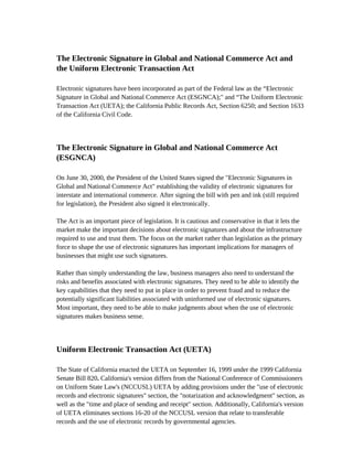 The Electronic Signature in Global and National Commerce Act and
the Uniform Electronic Transaction Act

Electronic signatures have been incorporated as part of the Federal law as the “Electronic
Signature in Global and National Commerce Act (ESGNCA);" and “The Uniform Electronic
Transaction Act (UETA); the California Public Records Act, Section 6250; and Section 1633
of the California Civil Code.




The Electronic Signature in Global and National Commerce Act
(ESGNCA)

On June 30, 2000, the President of the United States signed the "Electronic Signatures in
Global and National Commerce Act" establishing the validity of electronic signatures for
interstate and international commerce. After signing the bill with pen and ink (still required
for legislation), the President also signed it electronically.

The Act is an important piece of legislation. It is cautious and conservative in that it lets the
market make the important decisions about electronic signatures and about the infrastructure
required to use and trust them. The focus on the market rather than legislation as the primary
force to shape the use of electronic signatures has important implications for managers of
businesses that might use such signatures.

Rather than simply understanding the law, business managers also need to understand the
risks and benefits associated with electronic signatures. They need to be able to identify the
key capabilities that they need to put in place in order to prevent fraud and to reduce the
potentially significant liabilities associated with uninformed use of electronic signatures.
Most important, they need to be able to make judgments about when the use of electronic
signatures makes business sense.




Uniform Electronic Transaction Act (UETA)

The State of California enacted the UETA on September 16, 1999 under the 1999 California
Senate Bill 820. California's version differs from the National Conference of Commissioners
on Uniform State Law's (NCCUSL) UETA by adding provisions under the "use of electronic
records and electronic signatures" section, the "notarization and acknowledgment" section, as
well as the "time and place of sending and receipt" section. Additionally, California's version
of UETA eliminates sections 16-20 of the NCCUSL version that relate to transferable
records and the use of electronic records by governmental agencies.
 