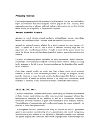 Preparing Printouts

Computer printouts prepared in the ordinary course of business activity are perceived to have
higher trustworthiness than similar computer printouts prepared for trial. However, if the
organization can show an adequate audit trail leading to data creation and merely a time lag
before printing, the acceptability of the printouts is improved.

Records Retention Schedule

An approved records retention schedule can have a profound impact on court proceedings
because the schedule establishes a retention period and specified disposition time.

Although an approved retention schedule for a record requested does not guarantee the
court's acceptance of it, the fact that a record is scheduled definitely helps meet the
requirement of a record being created as a "regular practice" of the agency. Courts also
accept the defense that records have been disposed of under an approved records retention
schedule.

Electronic recordskeeping systems incorporate the ability to associate a specific electronic
document (as part of a specific record) with a specific electronic retention schedule providing
further assurance of the link between the retention policy and the disposition of the specific
record in question.

Courts have imposed penalties on entities that failed to have current records retention
schedules or failed to follow established procedures to manage and safeguard records
properly. Dismissal of cases, fines and sanctions has been imposed for failure to produce
required records. If records are willfully withheld or the entity cannot demonstrate a good
faith effort to find them, in some extreme cases criminal sanctions have been imposed.



ELECTRONIC MAIL
Electronic mail systems, commonly called e-mail, are becoming the communications method
of choice for many public officials and public employees. E-mail messages are often used as
communication substitutes for the telephone as well as to communicate substantive
information previously committed to paper and transmitted by more traditional methods.
This combination of communication and record creation/keeping has created ambiguities on
the status of e-mail messages as records.

The management of e-mail systems touches nearly all functions for which a government
agency is dependent on recordskeeping: privacy, administration, vital records management,
administrative security, auditing, access, and archives. The need to manage e-mail messages
and systems properly is the same as for other records keeping systems--to ensure compliance
 