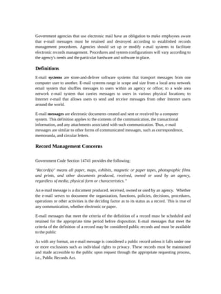 Government agencies that use electronic mail have an obligation to make employees aware
that e-mail messages must be retained and destroyed according to established records
management procedures. Agencies should set up or modify e-mail systems to facilitate
electronic records management. Procedures and system configurations will vary according to
the agency's needs and the particular hardware and software in place.

Definitions
E-mail systems are store-and-deliver software systems that transport messages from one
computer user to another. E-mail systems range in scope and size from a local area network
email system that shuffles messages to users within an agency or office; to a wide area
network e-mail system that carries messages to users in various physical locations; to
Internet e-mail that allows users to send and receive messages from other Internet users
around the world.

E-mail messages are electronic documents created and sent or received by a computer
system. This definition applies to the contents of the communication, the transactional
information, and any attachments associated with such communication. Thus, e-mail
messages are similar to other forms of communicated messages, such as correspondence,
memoranda, and circular letters.

Record Management Concerns

Government Code Section 14741 provides the following:

"Record(s)" means all paper, maps, exhibits, magnetic or paper tapes, photographic films
and prints, and other documents produced, received, owned or used by an agency,
regardless of media, physical form or characteristics.”

An e-mail message is a document produced, received, owned or used by an agency. Whether
the e-mail serves to document the organization, functions, policies, decisions, procedures,
operations or other activities is the deciding factor as to its status as a record. This is true of
any communication, whether electronic or paper.

E-mail messages that meet the criteria of the definition of a record must be scheduled and
retained for the appropriate time period before disposition. E-mail messages that meet the
criteria of the definition of a record may be considered public records and must be available
to the public

As with any format, an e-mail message is considered a public record unless it falls under one
or more exclusions such as individual rights to privacy. These records must be maintained
and made accessible to the public upon request through the appropriate requesting process,
i.e., Public Records Act.
 