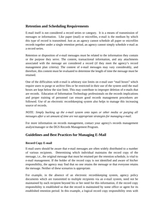 Retention and Scheduling Requirements
E-mail itself is not considered a record series or category. It is a means of transmission of
messages or information. Like paper (mail) or microfilm, e-mail is the medium by which
this type of record is transmitted. Just as an agency cannot schedule all paper or microfilm
records together under a single retention period, an agency cannot simply schedule e-mail as
a record series.

Retention or disposition of e-mail messages must be related to the information they contain
or the purpose they serve. The content, transactional information, and any attachments
associated with the message are considered a record (if they meet the agency’s record
management plan criteria). The content of e-mail messages may vary considerably, and
therefore, this content must be evaluated to determine the length of time the message must be
retained.

One of the difficulties with e-mail is arbitrary size limits on e-mail user “mail boxes” which
require users to purge or archive files or be restricted in their use of the system until the mail
boxes are kept below the size limit. This may contribute to improper deletion of e-mails that
are records. Education of Information Technology professionals on the records implications
and proper training of personnel can ensure good records management procedures are
followed. Use of an electronic recordskeeping system also helps to manage this increasing
source of records.

NOTE: Simply backing up the e-mail system onto tapes or other media or purging all
messages after a set amount of time are not appropriate strategies for managing e-mail.

For more information on records management, contact your agency's records management
analyst/manager or the DGS Records Management Program.

Guidelines and Best Practices for Managing E-Mail

Record Copy E-mail
E-mail users should be aware that e-mail messages are often widely distributed to a number
of various recipients. Determining which individual maintains the record copy of the
message, i.e., the original message that must be retained per the retention schedule, is vital to
e-mail management. If the holder of the record copy is not identified and aware of his/her
responsibility, the agency may find that no one retains the message or that everyone retains
the message. Neither of these scenarios is appropriate.

For example, in the absence of an electronic recordskeeping system, agency policy
documents which are transmitted to multiple recipients via an e-mail system, need not be
maintained by each recipient beyond his or her need for this information, if the record copy
responsibility is established so that the record is maintained by some office or agent for its
established retention period. In this example, a logical record copy responsibility rests with
 