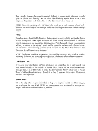 This example, however, becomes increasingly difficult to manage as the electronic records
grow in volume and diversity. An electronic recordskeeping system keeps track of the
originator, disposition, and relationships to other documents within the record.

NOTE: Generally speaking, the individual who sends an e-mail message should only
maintain the record copy of the message under the control of the electronic recordskeeping
system.

Filing
E-mail messages should be filed in a way that enhances their accessibility and that facilitates
records management tasks. Agencies should set up or modify e-mail systems to facilitate
records management and appropriate filing systems. Procedures and systems configurations
will vary according to the agency's needs and the particular hardware and software in use,
but electronic recordskeeping systems must conform to the DGS “Specifications for
Electronic Record Management Software.”

NOTE: Employees should be responsible for classifying messages they send or receive
according to content, the agency's file classification scheme and established records series.

Distribution Lists
If you send to a "distribution list" (not a listserve, but a specified list of individuals), you
must also keep a copy of the members of that list for as long as you are required to keep the
message itself. It is of little value to know that the "Security Alert!" notice went to "Swat
Team 7," without knowing whether Arnold S. or Judy F. received the message. Nicknames
present a similar problem.

Subject Lines
Fill in the subject line on your e-mail both to help your recipient identify and file messages,
and to help you file your SENT ITEMS box messages that must be retained for some period.
Subject lines should be as descriptive as possible.
 