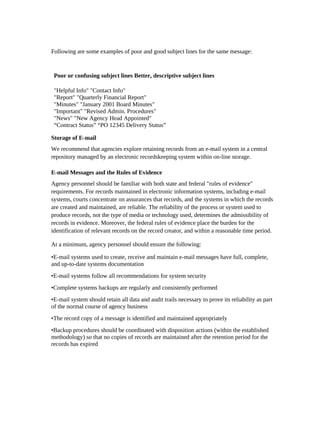 Following are some examples of poor and good subject lines for the same message:



 Poor or confusing subject lines Better, descriptive subject lines

 "Helpful Info" "Contact Info"
 "Report" "Quarterly Financial Report"
 "Minutes" "January 2001 Board Minutes"
 "Important" "Revised Admin. Procedures"
 "News" "New Agency Head Appointed"
 “Contract Status” “PO 12345 Delivery Status”

Storage of E-mail
We recommend that agencies explore retaining records from an e-mail system in a central
repository managed by an electronic recordskeeping system within on-line storage.

E-mail Messages and the Rules of Evidence
Agency personnel should be familiar with both state and federal "rules of evidence"
requirements. For records maintained in electronic information systems, including e-mail
systems, courts concentrate on assurances that records, and the systems in which the records
are created and maintained, are reliable. The reliability of the process or system used to
produce records, not the type of media or technology used, determines the admissibility of
records in evidence. Moreover, the federal rules of evidence place the burden for the
identification of relevant records on the record creator, and within a reasonable time period.

At a minimum, agency personnel should ensure the following:

•E-mail systems used to create, receive and maintain e-mail messages have full, complete,
and up-to-date systems documentation
•E-mail systems follow all recommendations for system security
•Complete systems backups are regularly and consistently performed
•E-mail system should retain all data and audit trails necessary to prove its reliability as part
of the normal course of agency business
•The record copy of a message is identified and maintained appropriately
•Backup procedures should be coordinated with disposition actions (within the established
methodology) so that no copies of records are maintained after the retention period for the
records has expired
 