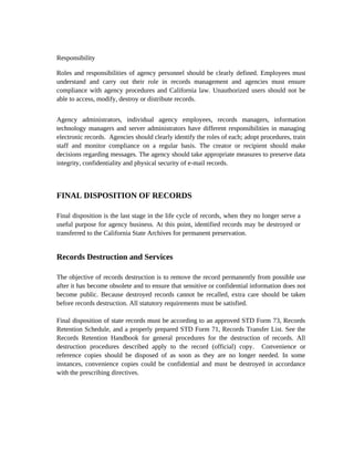 Responsibility

Roles and responsibilities of agency personnel should be clearly defined. Employees must
understand and carry out their role in records management and agencies must ensure
compliance with agency procedures and California law. Unauthorized users should not be
able to access, modify, destroy or distribute records.


Agency administrators, individual agency employees, records managers, information
technology managers and server administrators have different responsibilities in managing
electronic records. Agencies should clearly identify the roles of each; adopt procedures, train
staff and monitor compliance on a regular basis. The creator or recipient should make
decisions regarding messages. The agency should take appropriate measures to preserve data
integrity, confidentiality and physical security of e-mail records.



FINAL DISPOSITION OF RECORDS

Final disposition is the last stage in the life cycle of records, when they no longer serve a
useful purpose for agency business. At this point, identified records may be destroyed or
transferred to the California State Archives for permanent preservation.


Records Destruction and Services

The objective of records destruction is to remove the record permanently from possible use
after it has become obsolete and to ensure that sensitive or confidential information does not
become public. Because destroyed records cannot be recalled, extra care should be taken
before records destruction. All statutory requirements must be satisfied.

Final disposition of state records must be according to an approved STD Form 73, Records
Retention Schedule, and a properly prepared STD Form 71, Records Transfer List. See the
Records Retention Handbook for general procedures for the destruction of records. All
destruction procedures described apply to the record (official) copy. Convenience or
reference copies should be disposed of as soon as they are no longer needed. In some
instances, convenience copies could be confidential and must be destroyed in accordance
with the prescribing directives.
 