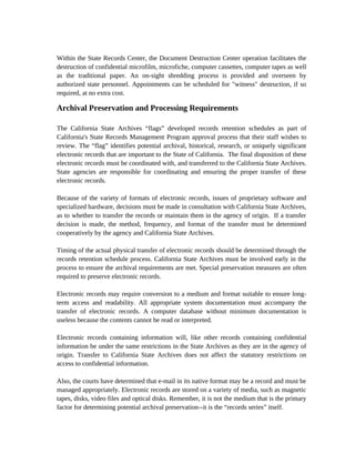 Within the State Records Center, the Document Destruction Center operation facilitates the
destruction of confidential microfilm, microfiche, computer cassettes, computer tapes as well
as the traditional paper. An on-sight shredding process is provided and overseen by
authorized state personnel. Appointments can be scheduled for "witness" destruction, if so
required, at no extra cost.

Archival Preservation and Processing Requirements

The California State Archives “flags” developed records retention schedules as part of
California's State Records Management Program approval process that their staff wishes to
review. The “flag” identifies potential archival, historical, research, or uniquely significant
electronic records that are important to the State of California. The final disposition of these
electronic records must be coordinated with, and transferred to the California State Archives.
State agencies are responsible for coordinating and ensuring the proper transfer of these
electronic records.

Because of the variety of formats of electronic records, issues of proprietary software and
specialized hardware, decisions must be made in consultation with California State Archives,
as to whether to transfer the records or maintain them in the agency of origin. If a transfer
decision is made, the method, frequency, and format of the transfer must be determined
cooperatively by the agency and California State Archives.

Timing of the actual physical transfer of electronic records should be determined through the
records retention schedule process. California State Archives must be involved early in the
process to ensure the archival requirements are met. Special preservation measures are often
required to preserve electronic records.

Electronic records may require conversion to a medium and format suitable to ensure long-
term access and readability. All appropriate system documentation must accompany the
transfer of electronic records. A computer database without minimum documentation is
useless because the contents cannot be read or interpreted.

Electronic records containing information will, like other records containing confidential
information be under the same restrictions in the State Archives as they are in the agency of
origin. Transfer to California State Archives does not affect the statutory restrictions on
access to confidential information.

Also, the courts have determined that e-mail in its native format may be a record and must be
managed appropriately. Electronic records are stored on a variety of media, such as magnetic
tapes, disks, video files and optical disks. Remember, it is not the medium that is the primary
factor for determining potential archival preservation--it is the “records series” itself.
 