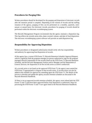 Procedures for Purging Files

Written procedures should be developed for the purging and disposition of electronic records
after the retention period is complete. Depending on the volume of records and the staffing
situation of the agency, purging of files can be performed on a monthly, quarterly, semi-
annual, or annual basis. For electronic records, procedures for purging of records should be
performed within the electronic recordskeeping system.

The Records Management Program recommends that the agency maintain a disposition log.
This log reflects the records series titles, dates covered, volume, and date of final disposition.
The electronic recordskeeping system software will provide an audit disposition log.


Responsibility for Approving Disposition

Written procedures or designated authorization should verify who has responsibility
and authority for approving final disposition of records.

•If the agency has a current STD Forms 72, Records Retention Schedule Approval Request,
which is signed by both the program manager (or person authorized to sign for the program
manager) directly responsible for the records listed on the STD Form 73, Records Retention
Schedule, and the Records Management Analyst and/or Manager and the Department of
General Services, the disposition of all the records series as listed is authorized.

•If a records series is not listed on the approved STD Form 73, the agency must amend the
STD Form 73 appropriately to dispose of that records series. A records series can also be
added to the schedule for approval by amending again the STD Form 73. The details of the
process to develop and update the agency records retention schedule are discussed in the
Records Retention Handbook.

•If there is not an approved records retention schedule, the agency must submit both the STD
Forms 72 and 73 and have them approved before final disposition is authorized. Steps for
processing the STD Forms 72 and 73 are again listed in the Records Retention Handbook.
 