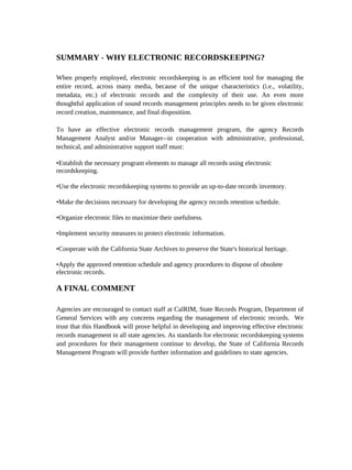 SUMMARY - WHY ELECTRONIC RECORDSKEEPING?

When properly employed, electronic recordskeeping is an efficient tool for managing the
entire record, across many media, because of the unique characteristics (i.e., volatility,
metadata, etc.) of electronic records and the complexity of their use. An even more
thoughtful application of sound records management principles needs to be given electronic
record creation, maintenance, and final disposition.

To have an effective electronic records management program, the agency Records
Management Analyst and/or Manager--in cooperation with administrative, professional,
technical, and administrative support staff must:

•Establish the necessary program elements to manage all records using electronic
recordskeeping.

•Use the electronic recordskeeping systems to provide an up-to-date records inventory.

•Make the decisions necessary for developing the agency records retention schedule.

•Organize electronic files to maximize their usefulness.

•Implement security measures to protect electronic information.

•Cooperate with the California State Archives to preserve the State's historical heritage.

•Apply the approved retention schedule and agency procedures to dispose of obsolete
electronic records.

A FINAL COMMENT

Agencies are encouraged to contact staff at CalRIM, State Records Program, Department of
General Services with any concerns regarding the management of electronic records. We
trust that this Handbook will prove helpful in developing and improving effective electronic
records management in all state agencies. As standards for electronic recordskeeping systems
and procedures for their management continue to develop, the State of California Records
Management Program will provide further information and guidelines to state agencies.
 