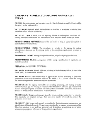 APPENDIX 1 - GLOSSARY OF RECORDS MANAGEMENT
TERMS

ACCESS: Permission to use and reproduce records. May be limited or qualified (restricted by
the agency having legal custody).

ACTIVE FILE: Materials, which are maintained in the office of an agency for current daily
operations and are referred to frequently.

ACTIVE RECORD: A record, which is regularly referred to and required for current use.
Usually considered those records that are referred to more than once per file drawer per month.

ADMINISTRATIVE RECORDS: Records that are created to help an agency accomplish its
current administrative functions.

ADMINISTRATIVE VALUE: The usefulness of records to the agency in making
administrative decisions and determining policy or in explaining organizational structure or
procedures.

ALPHABETIC FILING: A filing arrangement of names, subjects, or geographic locations.

ALPHANUMERIC FILING: Arrangement of files using a combination of alphabetic and
numeric characters.

APPRAISAL: See RECORDS APPRAISAL.

ARCHIVAL RECORDS: Records identified as having archival value or potential archival value
on the agency records retention schedule.

ARCHIVAL VALUE: The determination in appraisal that records are worthy of permanent
preservation by an archival institution. See also HISTORICAL VALUE (the values that justify
the indefinite or permanent retention of records as archives).

ARCHIVES: (1) The agency responsible for selecting, preserving, and making available
archival materials. (2) The building in which an archival institution is located. (3) Those records
that are no longer required for current use but have been selected for permanent preservation
because of their evidential, informational, or historical value.

ARCHIVING: For data processing usage, generally means creating a backup copy of computer
files--especially for long-term storage. Can also mean transfer of records to archives for
permanent preservation.

ARCHIVIST: (1) A person professionally responsible for the administration, management, and
identification of historical records. (2) A person responsible for or engaged in one or more of the
following activities in an archives: appraisal and disposition; accessioning; preservation;
arrangement; description; reference service; exhibition or publication.
 