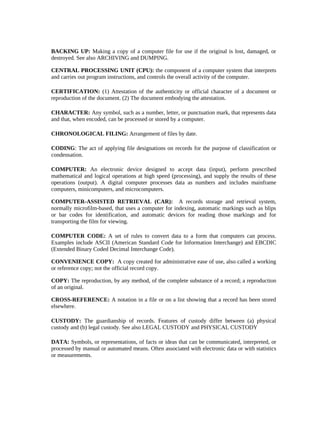 BACKING UP: Making a copy of a computer file for use if the original is lost, damaged, or
destroyed. See also ARCHIVING and DUMPING.

CENTRAL PROCESSING UNIT (CPU): the component of a computer system that interprets
and carries out program instructions, and controls the overall activity of the computer.

CERTIFICATION: (1) Attestation of the authenticity or official character of a document or
reproduction of the document. (2) The document embodying the attestation.

CHARACTER: Any symbol, such as a number, letter, or punctuation mark, that represents data
and that, when encoded, can be processed or stored by a computer.

CHRONOLOGICAL FILING: Arrangement of files by date.

CODING: The act of applying file designations on records for the purpose of classification or
condensation.

COMPUTER: An electronic device designed to accept data (input), perform prescribed
mathematical and logical operations at high speed (processing), and supply the results of these
operations (output). A digital computer processes data as numbers and includes mainframe
computers, minicomputers, and microcomputers.

COMPUTER-ASSISTED RETRIEVAL (CAR): A records storage and retrieval system,
normally microfilm-based, that uses a computer for indexing, automatic markings such as blips
or bar codes for identification, and automatic devices for reading those markings and for
transporting the film for viewing.

COMPUTER CODE: A set of rules to convert data to a form that computers can process.
Examples include ASCII (American Standard Code for Information Interchange) and EBCDIC
(Extended Binary Coded Decimal Interchange Code).

CONVENIENCE COPY: A copy created for administrative ease of use, also called a working
or reference copy; not the official record copy.

COPY: The reproduction, by any method, of the complete substance of a record; a reproduction
of an original.

CROSS-REFERENCE: A notation in a file or on a list showing that a record has been stored
elsewhere.

CUSTODY: The guardianship of records. Features of custody differ between (a) physical
custody and (b) legal custody. See also LEGAL CUSTODY and PHYSICAL CUSTODY

DATA: Symbols, or representations, of facts or ideas that can be communicated, interpreted, or
processed by manual or automated means. Often associated with electronic data or with statistics
or measurements.
 