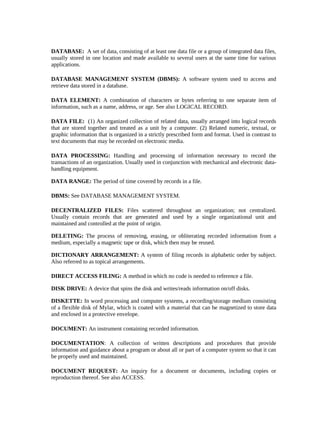 DATABASE: A set of data, consisting of at least one data file or a group of integrated data files,
usually stored in one location and made available to several users at the same time for various
applications.

DATABASE MANAGEMENT SYSTEM (DBMS): A software system used to access and
retrieve data stored in a database.

DATA ELEMENT: A combination of characters or bytes referring to one separate item of
information, such as a name, address, or age. See also LOGICAL RECORD.

DATA FILE: (1) An organized collection of related data, usually arranged into logical records
that are stored together and treated as a unit by a computer. (2) Related numeric, textual, or
graphic information that is organized in a strictly prescribed form and format. Used in contrast to
text documents that may be recorded on electronic media.

DATA PROCESSING: Handling and processing of information necessary to record the
transactions of an organization. Usually used in conjunction with mechanical and electronic data-
handling equipment.

DATA RANGE: The period of time covered by records in a file.

DBMS: See DATABASE MANAGEMENT SYSTEM.

DECENTRALIZED FILES: Files scattered throughout an organization; not centralized.
Usually contain records that are generated and used by a single organizational unit and
maintained and controlled at the point of origin.

DELETING: The process of removing, erasing, or obliterating recorded information from a
medium, especially a magnetic tape or disk, which then may be reused.

DICTIONARY ARRANGEMENT: A system of filing records in alphabetic order by subject.
Also referred to as topical arrangements.

DIRECT ACCESS FILING: A method in which no code is needed to reference a file.

DISK DRIVE: A device that spins the disk and writes/reads information on/off disks.

DISKETTE: In word processing and computer systems, a recording/storage medium consisting
of a flexible disk of Mylar, which is coated with a material that can be magnetized to store data
and enclosed in a protective envelope.

DOCUMENT: An instrument containing recorded information.

DOCUMENTATION: A collection of written descriptions and procedures that provide
information and guidance about a program or about all or part of a computer system so that it can
be properly used and maintained.

DOCUMENT REQUEST: An inquiry for a document or documents, including copies or
reproduction thereof. See also ACCESS.
 